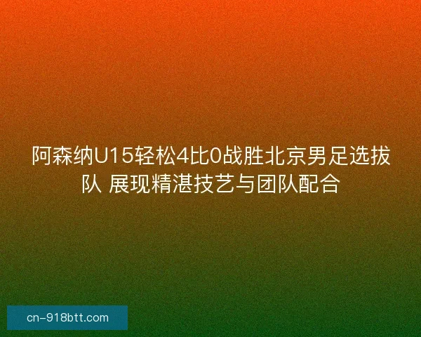阿森纳U15轻松4比0战胜北京男足选拔队 展现精湛技艺与团队配合