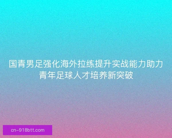 国青男足强化海外拉练提升实战能力助力青年足球人才培养新突破